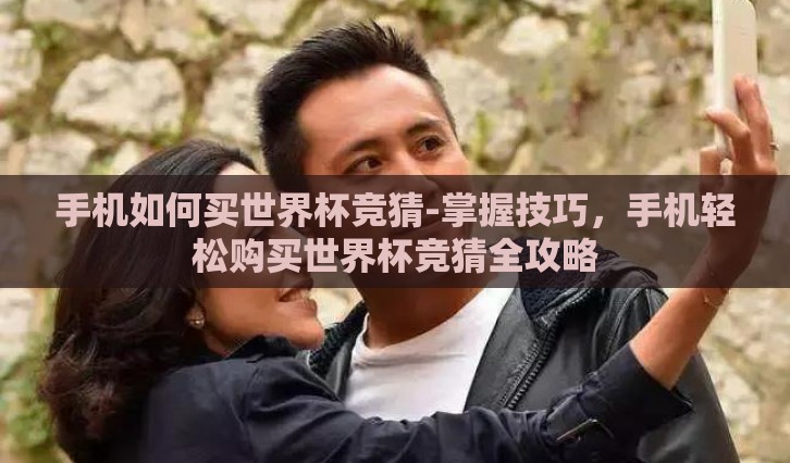 手机如何买世界杯竞猜-掌握技巧，手机轻松购买世界杯竞猜全攻略